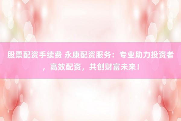 股票配资手续费 永康配资服务：专业助力投资者，高效配资，共创财富未来！