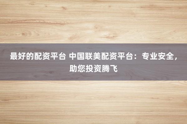 最好的配资平台 中国联美配资平台：专业安全，助您投资腾飞