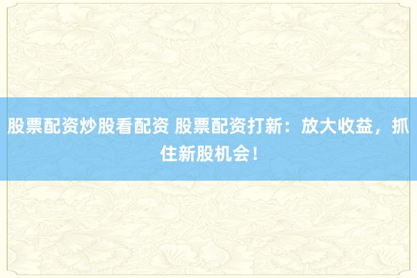 股票配资炒股看配资 股票配资打新：放大收益，抓住新股机会！