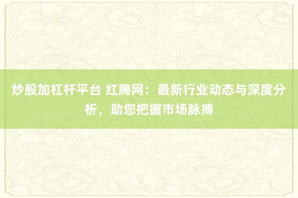 炒股加杠杆平台 红腾网：最新行业动态与深度分析，助您把握市场脉搏