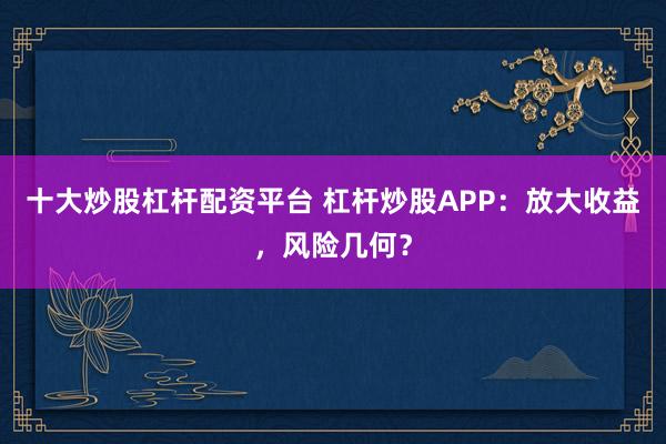 十大炒股杠杆配资平台 杠杆炒股APP：放大收益，风险几何？