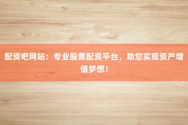 配资吧网站：专业股票配资平台，助您实现资产增值梦想！