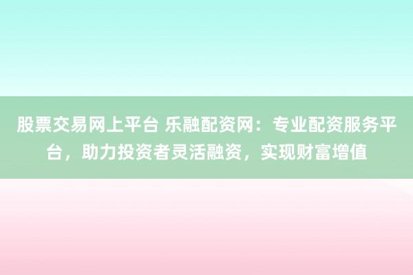 股票交易网上平台 乐融配资网：专业配资服务平台，助力投资者灵活融资，实现财富增值