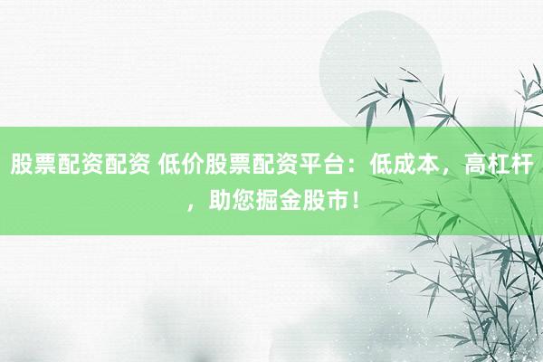 股票配资配资 低价股票配资平台：低成本，高杠杆，助您掘金股市！