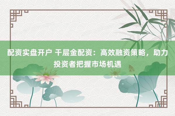 配资实盘开户 干层金配资：高效融资策略，助力投资者把握市场机遇