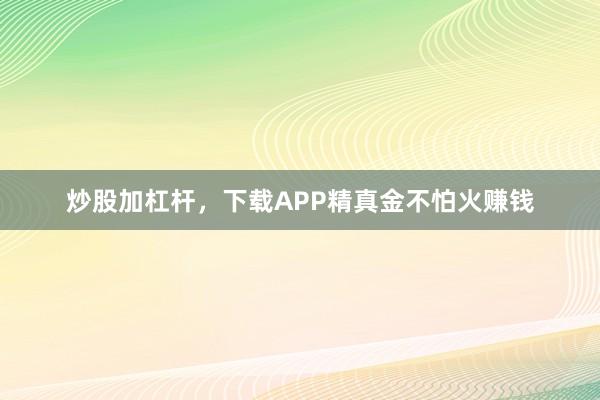 炒股加杠杆，下载APP精真金不怕火赚钱
