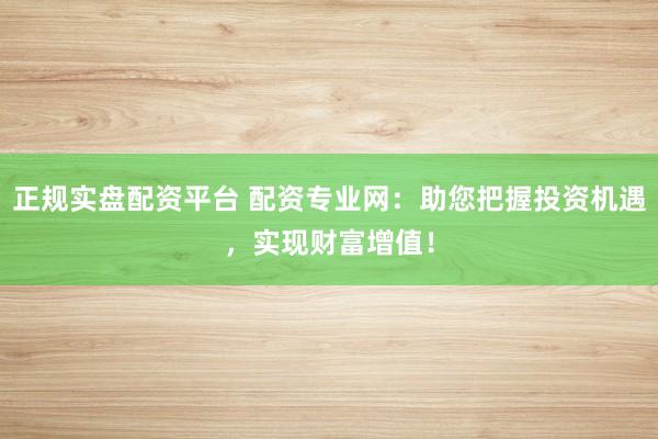 正规实盘配资平台 配资专业网：助您把握投资机遇，实现财富增值！