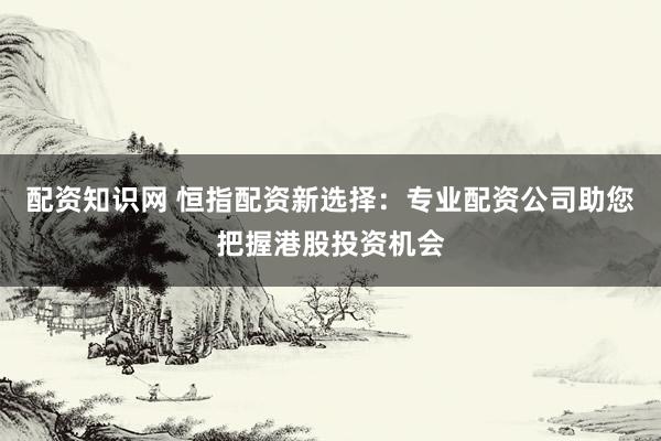 配资知识网 恒指配资新选择：专业配资公司助您把握港股投资机会