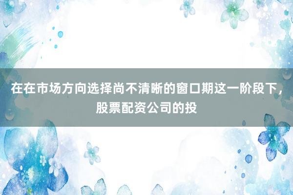 在在市场方向选择尚不清晰的窗口期这一阶段下，股票配资公司的投