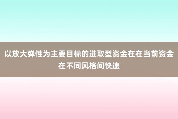 以放大弹性为主要目标的进取型资金在在当前资金在不同风格间快速