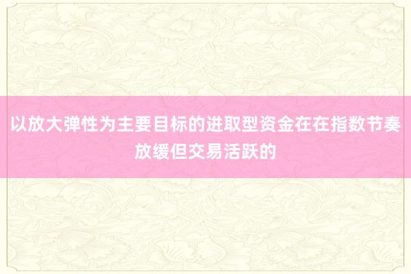 以放大弹性为主要目标的进取型资金在在指数节奏放缓但交易活跃的