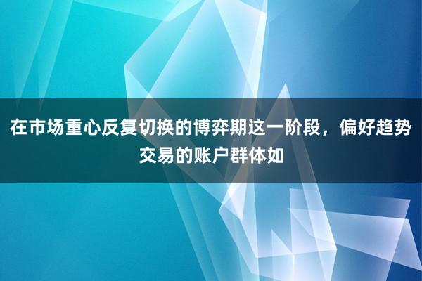 在市场重心反复切换的博弈期这一阶段，偏好趋势交易的账户群体如